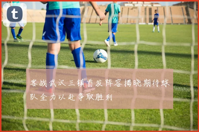 客战武汉三镇首发阵容揭晓期待球队全力以赴争取胜利