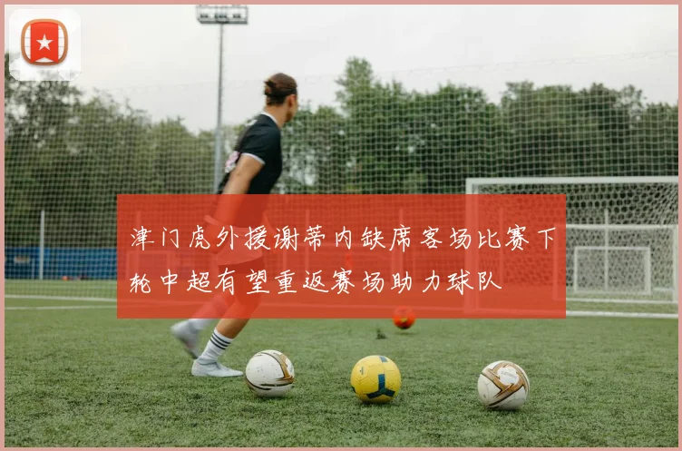 津门虎外援谢蒂内缺席客场比赛下轮中超有望重返赛场助力球队