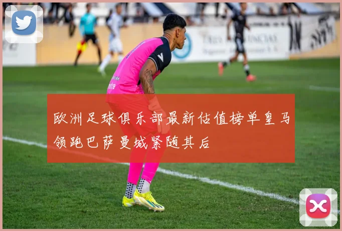 欧洲足球俱乐部最新估值榜单皇马领跑巴萨曼城紧随其后