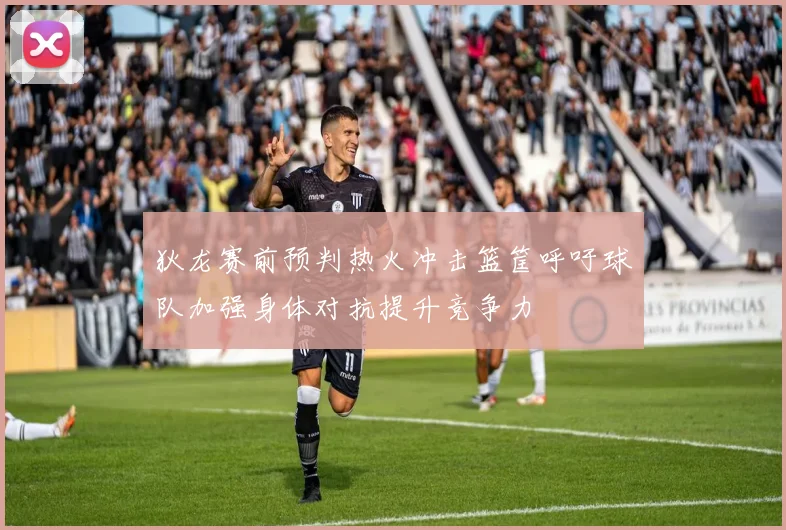 狄龙赛前预判热火冲击篮筐呼吁球队加强身体对抗提升竞争力