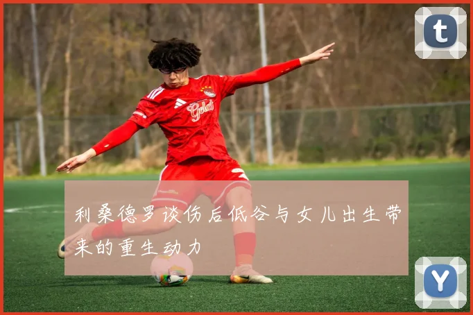 利桑德罗谈伤后低谷与女儿出生带来的重生动力