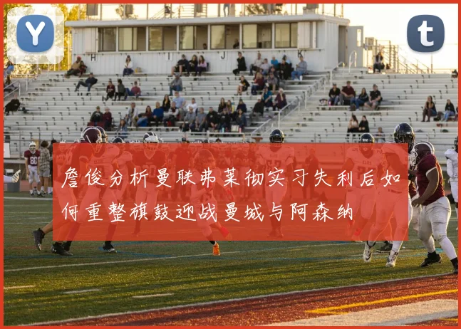 詹俊分析曼联弗莱彻实习失利后如何重整旗鼓迎战曼城与阿森纳