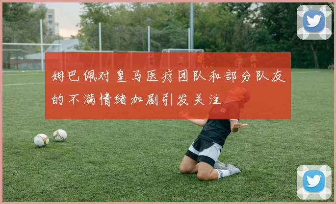 姆巴佩对皇马医疗团队和部分队友的不满情绪加剧引发关注