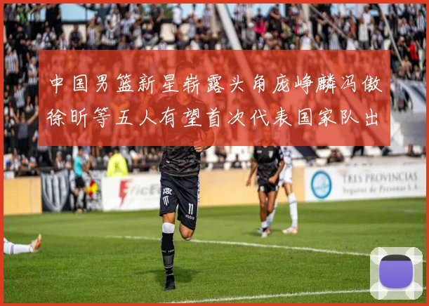 中国男篮新星崭露头角庞峥麟冯傲徐昕等五人有望首次代表国家队出战