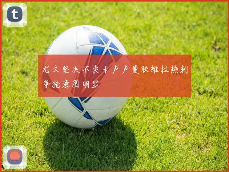 尤文坚决不卖卡卢卢曼联维拉热刺争抢意图明显