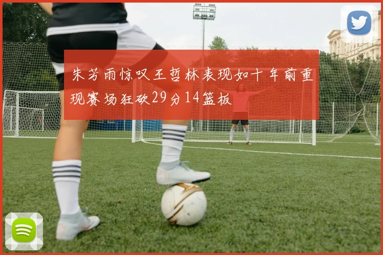朱芳雨惊叹王哲林表现如十年前重现赛场狂砍29分14篮板