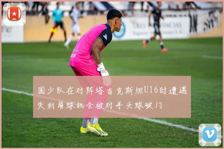 国少队在对阵塔吉克斯坦U16时遭遇失利角球机会被对手头球破门