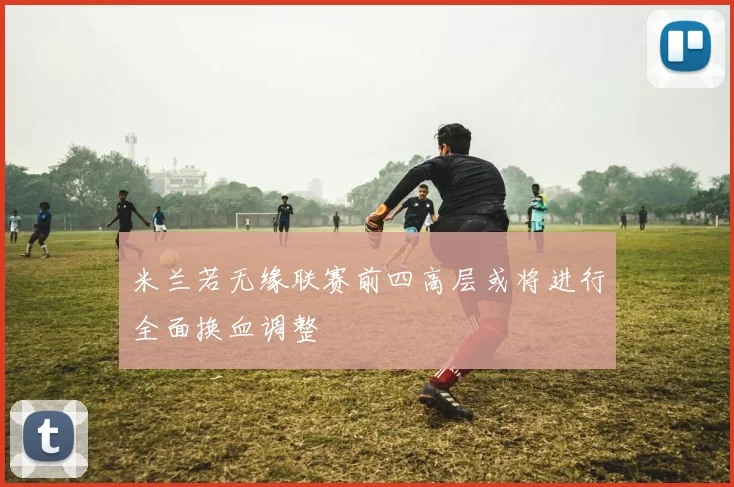 米兰若无缘联赛前四高层或将进行全面换血调整