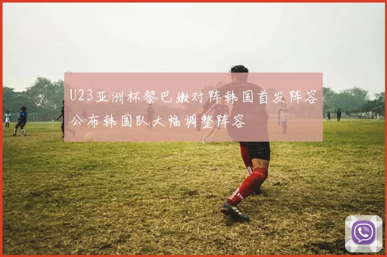 U23亚洲杯黎巴嫩对阵韩国首发阵容公布韩国队大幅调整阵容