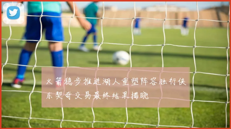 火箭稳步推进湖人重塑阵容独行侠东契奇交易最终结果揭晓