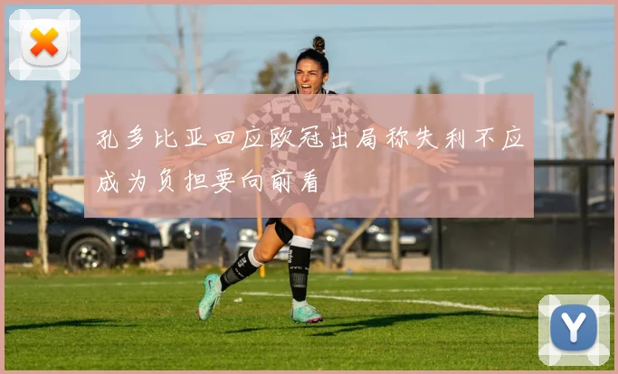 孔多比亚回应欧冠出局称失利不应成为负担要向前看