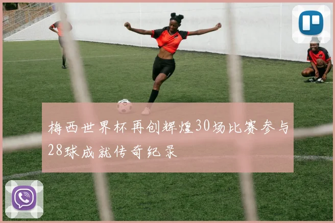 梅西世界杯再创辉煌30场比赛参与28球成就传奇纪录