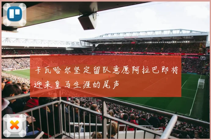 卡瓦哈尔坚定留队意愿阿拉巴即将迎来皇马生涯的尾声