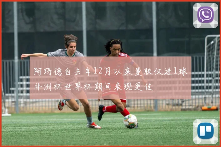 阿玛德自去年12月以来曼联仅进1球非洲杯世界杯期间表现更佳