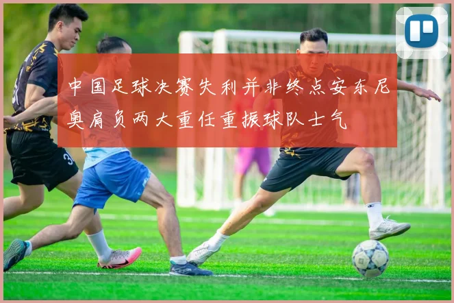 中国足球决赛失利并非终点安东尼奥肩负两大重任重振球队士气