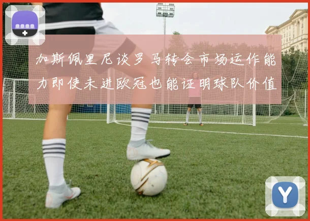 加斯佩里尼谈罗马转会市场运作能力即使未进欧冠也能证明球队价值
