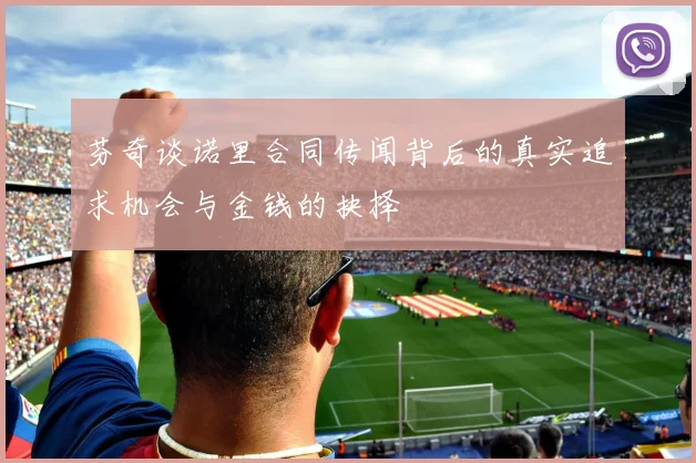 芬奇谈诺里合同传闻背后的真实追求机会与金钱的抉择