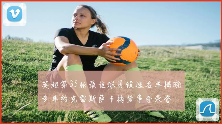英超第35轮最佳球员候选名单揭晓多库约克雷斯萨卡梅努争夺荣誉