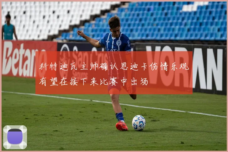 科特迪瓦主帅确认恩迪卡伤情乐观有望在接下来比赛中出场