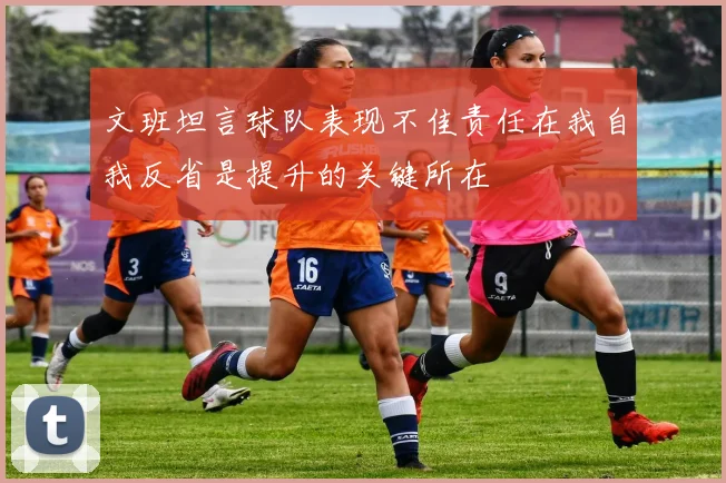 文班坦言球队表现不佳责任在我自我反省是提升的关键所在