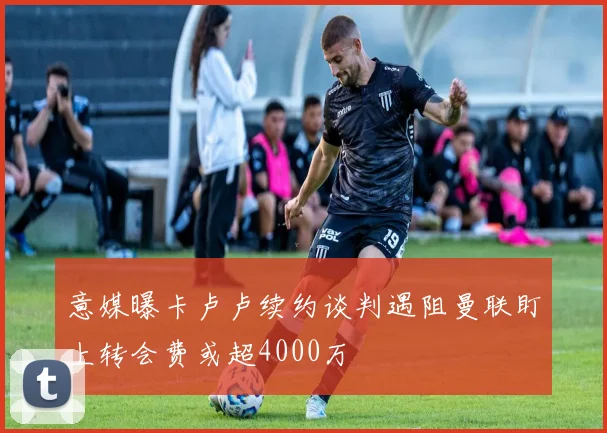 意媒曝卡卢卢续约谈判遇阻曼联盯上转会费或超4000万